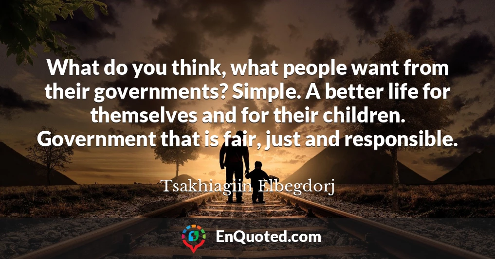 What do you think, what people want from their governments? Simple. A better life for themselves and for their children. Government that is fair, just and responsible.