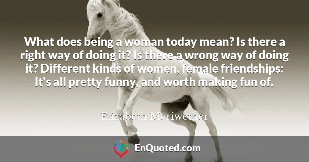 What does being a woman today mean? Is there a right way of doing it? Is there a wrong way of doing it? Different kinds of women, female friendships: It's all pretty funny, and worth making fun of.