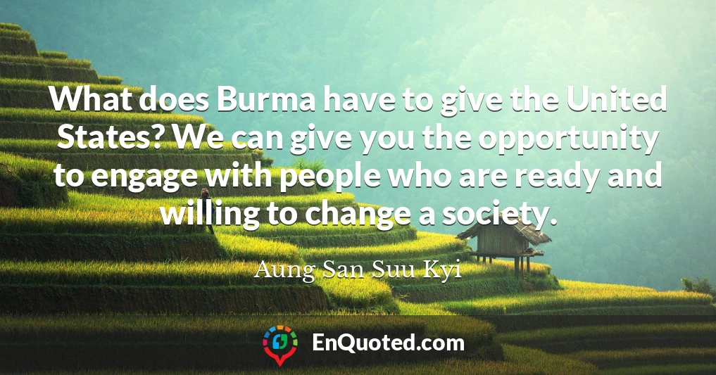 What does Burma have to give the United States? We can give you the opportunity to engage with people who are ready and willing to change a society.