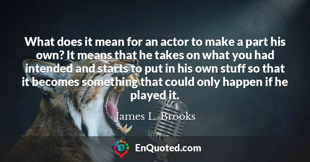 What does it mean for an actor to make a part his own? It means that he takes on what you had intended and starts to put in his own stuff so that it becomes something that could only happen if he played it.