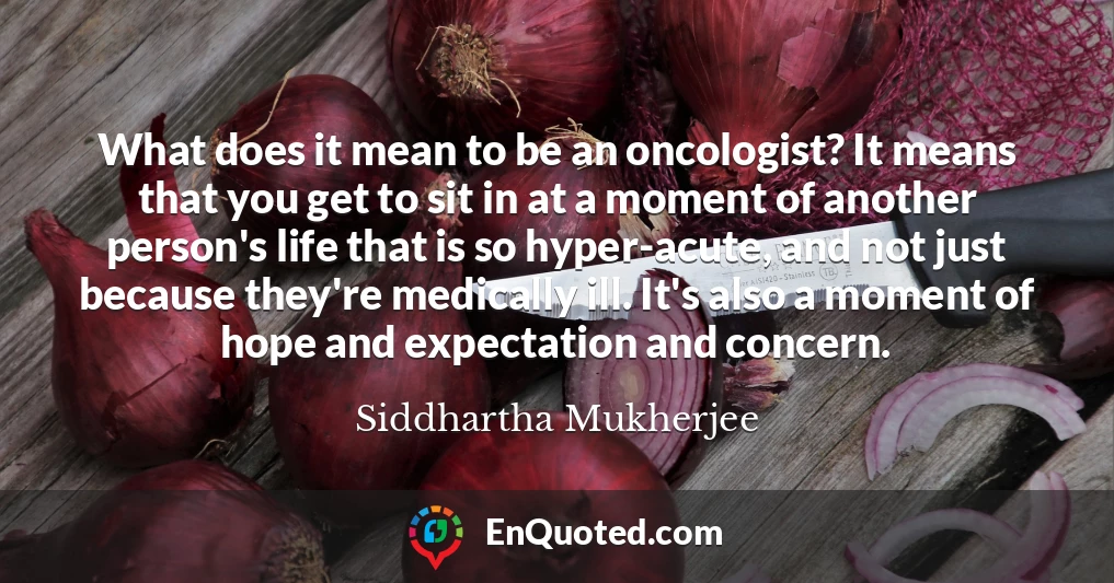 What does it mean to be an oncologist? It means that you get to sit in at a moment of another person's life that is so hyper-acute, and not just because they're medically ill. It's also a moment of hope and expectation and concern.