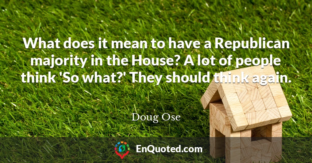 What does it mean to have a Republican majority in the House? A lot of people think 'So what?' They should think again.