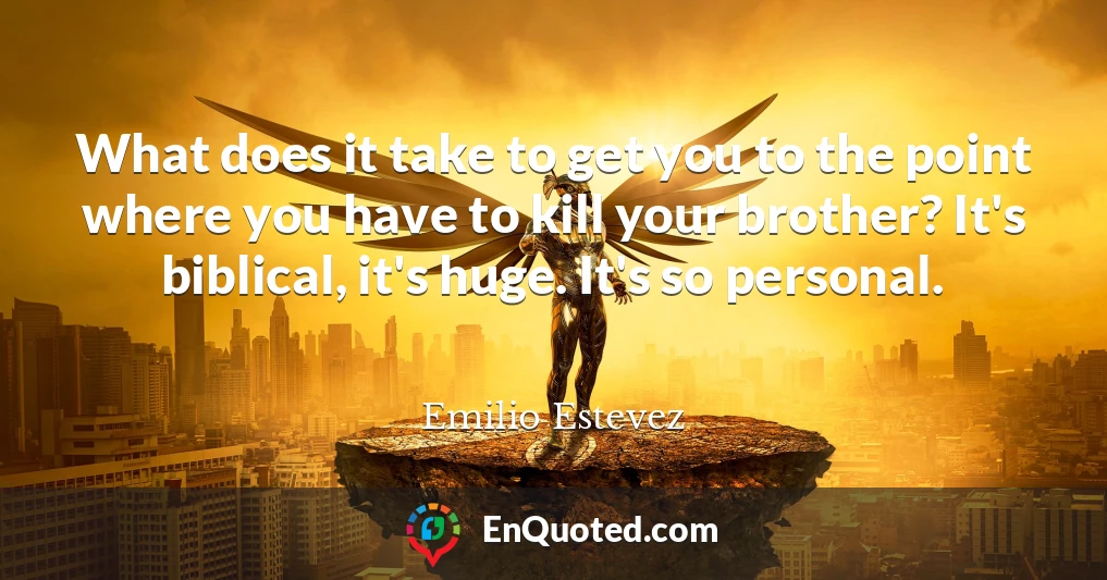 What does it take to get you to the point where you have to kill your brother? It's biblical, it's huge. It's so personal.