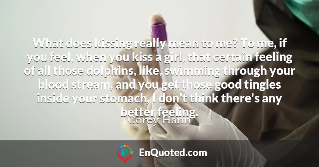 What does kissing really mean to me? To me, if you feel, when you kiss a girl, that certain feeling of all those dolphins, like, swimming through your blood stream, and you get those good tingles inside your stomach, I don't think there's any better feeling.