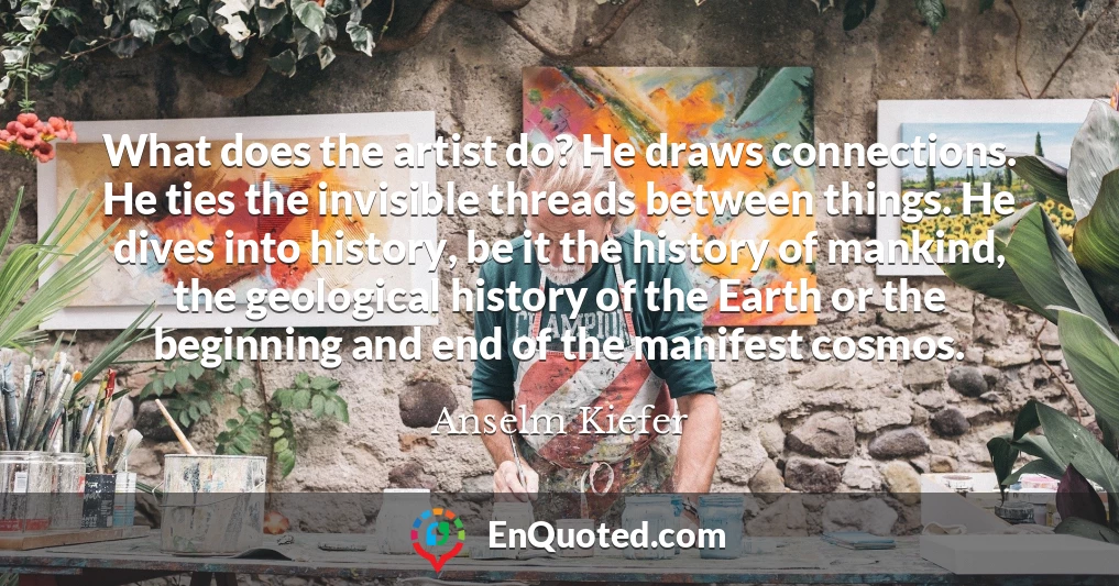 What does the artist do? He draws connections. He ties the invisible threads between things. He dives into history, be it the history of mankind, the geological history of the Earth or the beginning and end of the manifest cosmos.