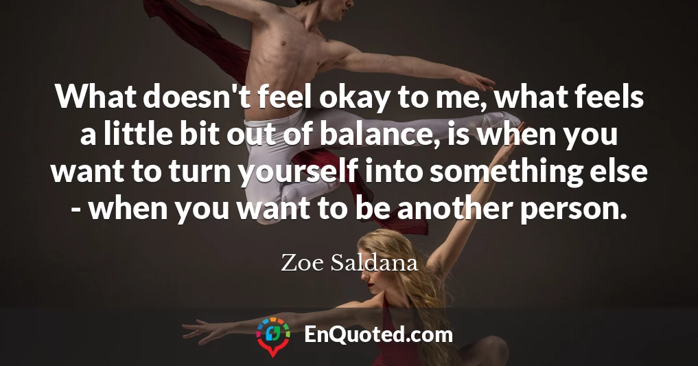 What doesn't feel okay to me, what feels a little bit out of balance, is when you want to turn yourself into something else - when you want to be another person.