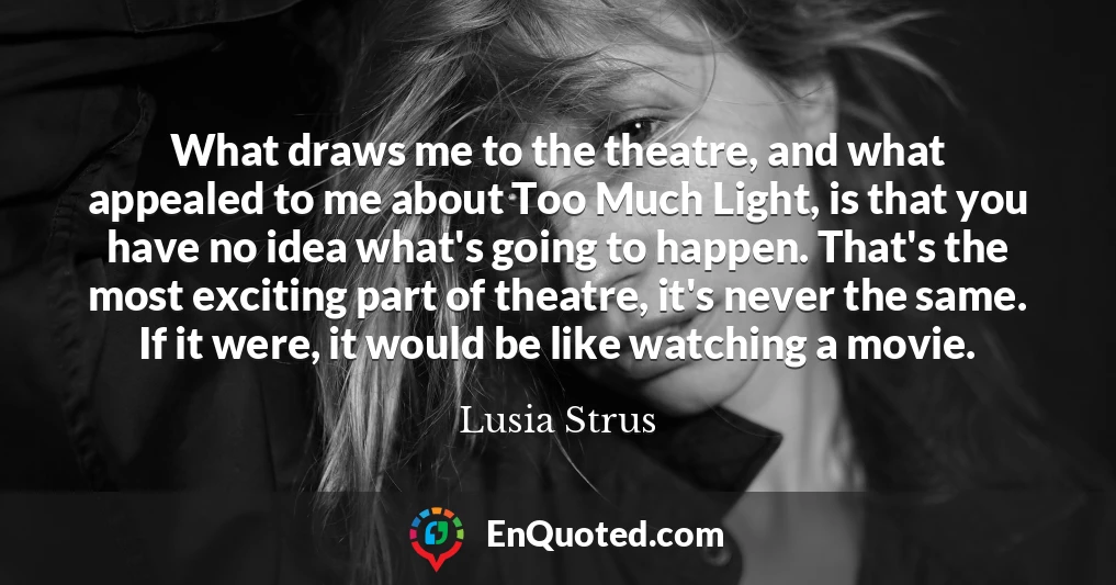 What draws me to the theatre, and what appealed to me about Too Much Light, is that you have no idea what's going to happen. That's the most exciting part of theatre, it's never the same. If it were, it would be like watching a movie.