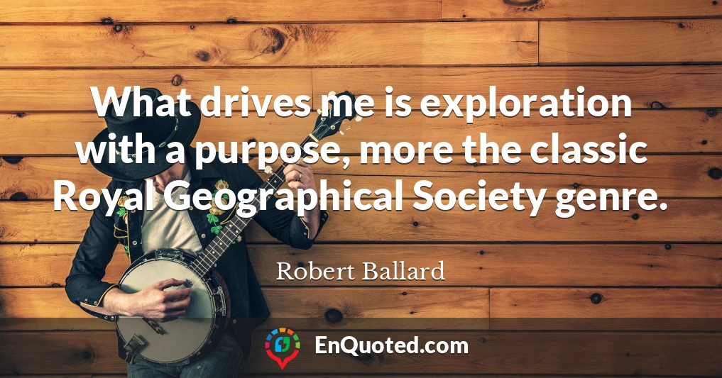 What drives me is exploration with a purpose, more the classic Royal Geographical Society genre.