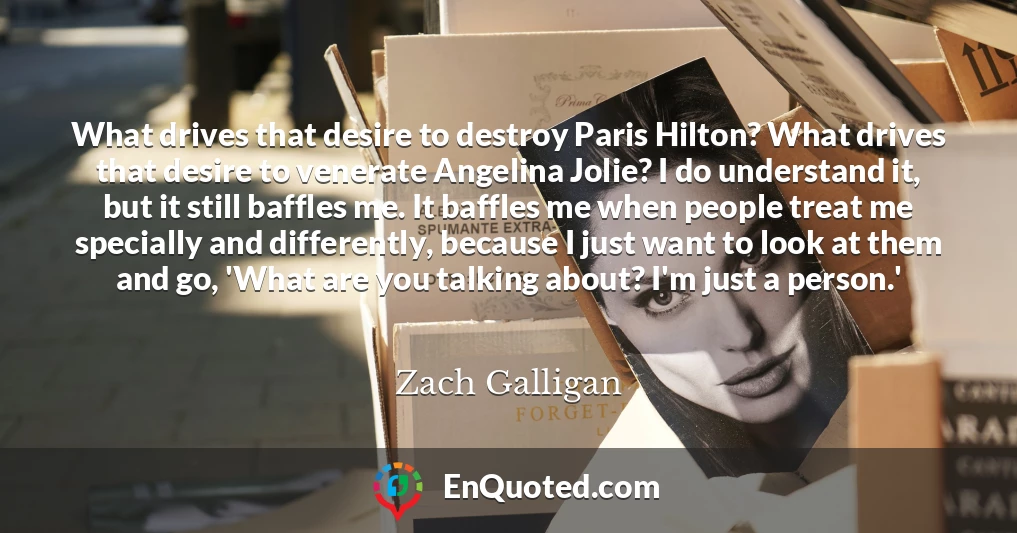What drives that desire to destroy Paris Hilton? What drives that desire to venerate Angelina Jolie? I do understand it, but it still baffles me. It baffles me when people treat me specially and differently, because I just want to look at them and go, 'What are you talking about? I'm just a person.'