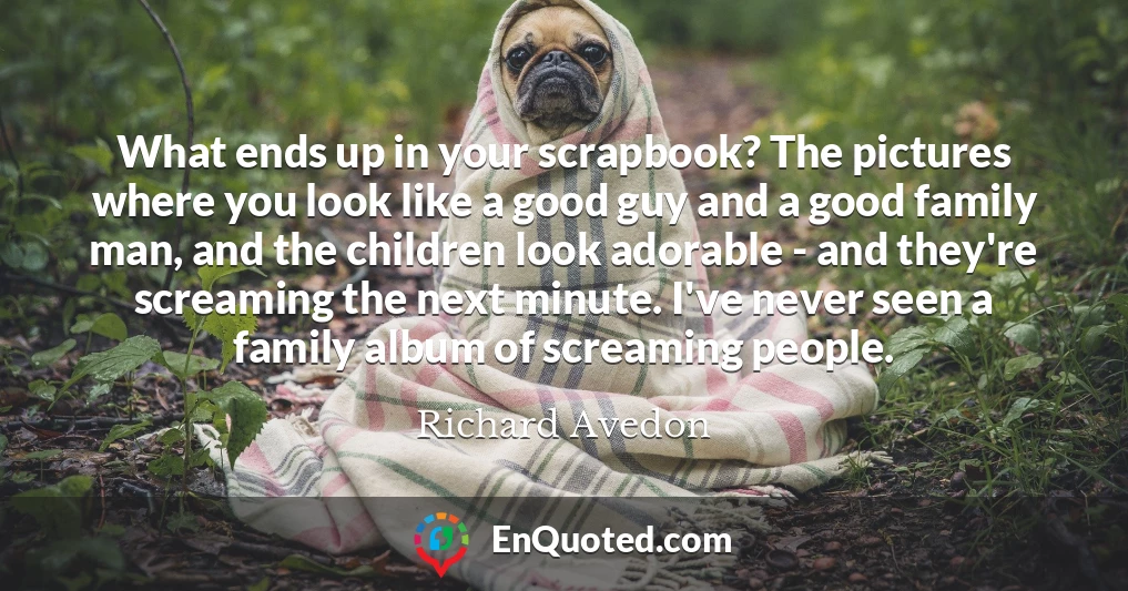 What ends up in your scrapbook? The pictures where you look like a good guy and a good family man, and the children look adorable - and they're screaming the next minute. I've never seen a family album of screaming people.