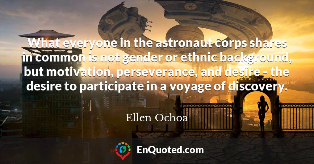 What everyone in the astronaut corps shares in common is not gender or ethnic background, but motivation, perseverance, and desire - the desire to participate in a voyage of discovery.