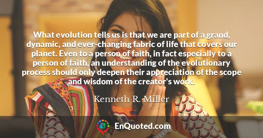 What evolution tells us is that we are part of a grand, dynamic, and ever-changing fabric of life that covers our planet. Even to a person of faith, in fact especially to a person of faith, an understanding of the evolutionary process should only deepen their appreciation of the scope and wisdom of the creator's work.