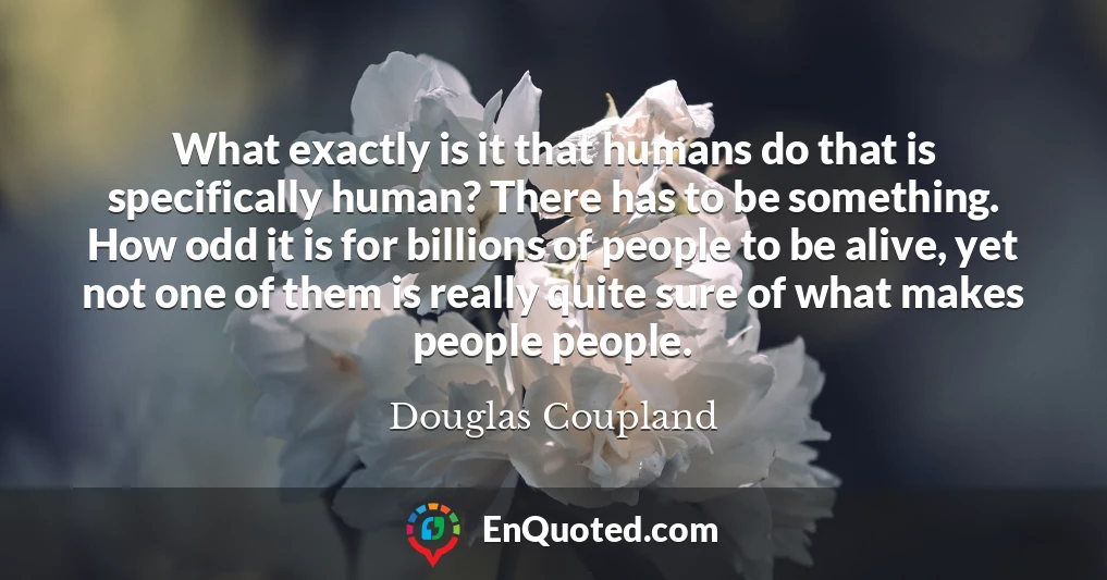 What exactly is it that humans do that is specifically human? There has to be something. How odd it is for billions of people to be alive, yet not one of them is really quite sure of what makes people people.