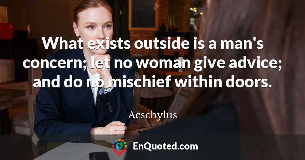 What exists outside is a man's concern; let no woman give advice; and do no mischief within doors.