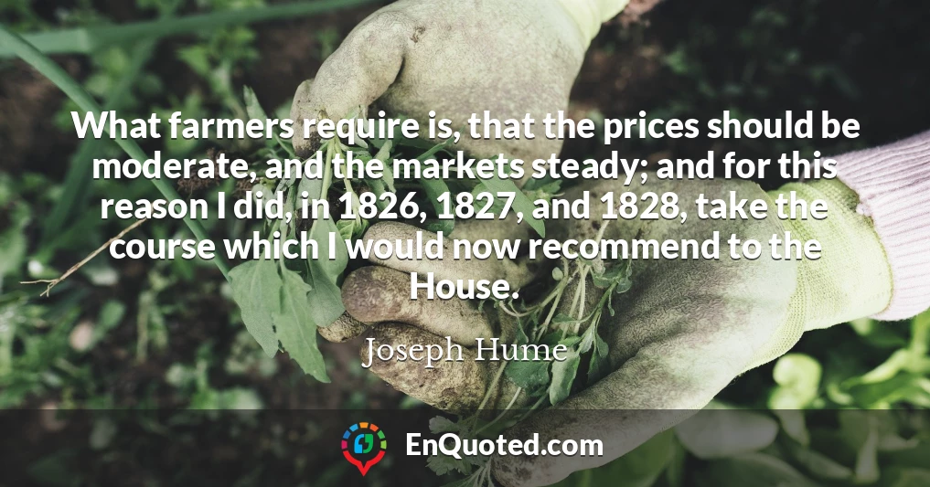 What farmers require is, that the prices should be moderate, and the markets steady; and for this reason I did, in 1826, 1827, and 1828, take the course which I would now recommend to the House.