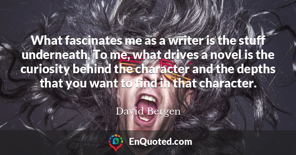 What fascinates me as a writer is the stuff underneath, To me, what drives a novel is the curiosity behind the character and the depths that you want to find in that character.