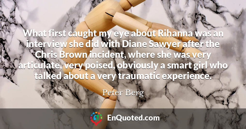What first caught my eye about Rihanna was an interview she did with Diane Sawyer after the Chris Brown incident, where she was very articulate, very poised, obviously a smart girl who talked about a very traumatic experience.