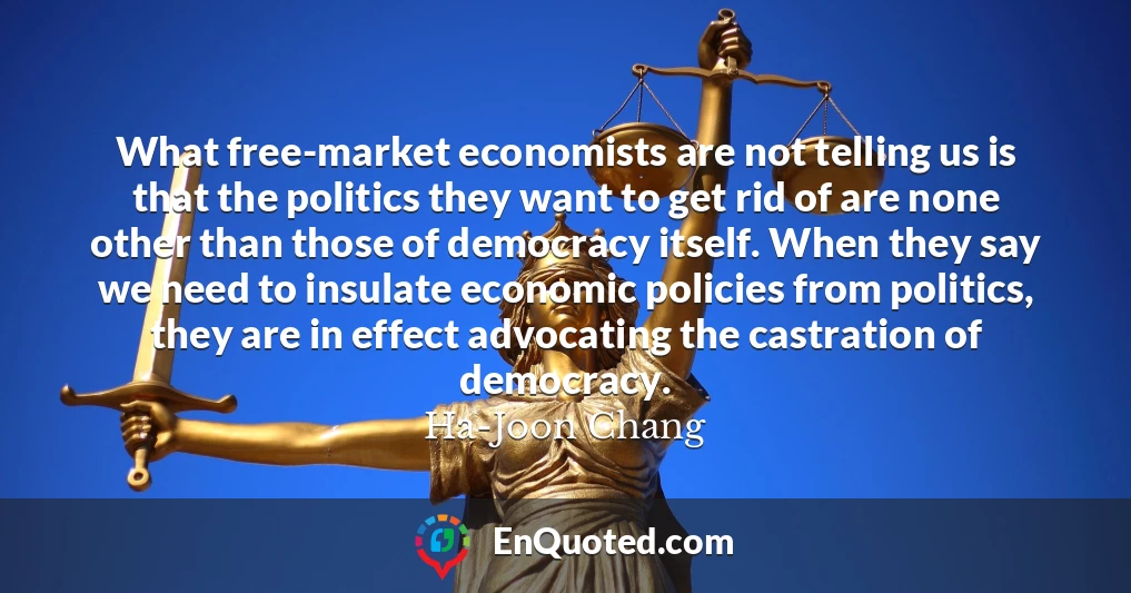 What free-market economists are not telling us is that the politics they want to get rid of are none other than those of democracy itself. When they say we need to insulate economic policies from politics, they are in effect advocating the castration of democracy.