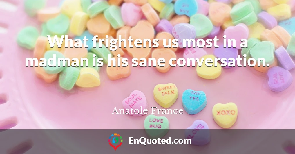 What frightens us most in a madman is his sane conversation.