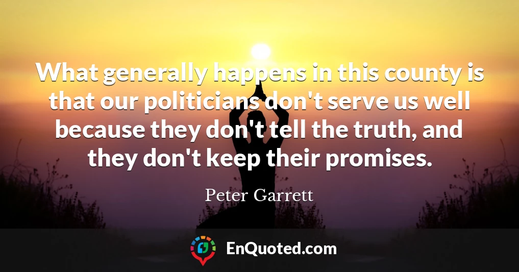 What generally happens in this county is that our politicians don't serve us well because they don't tell the truth, and they don't keep their promises.