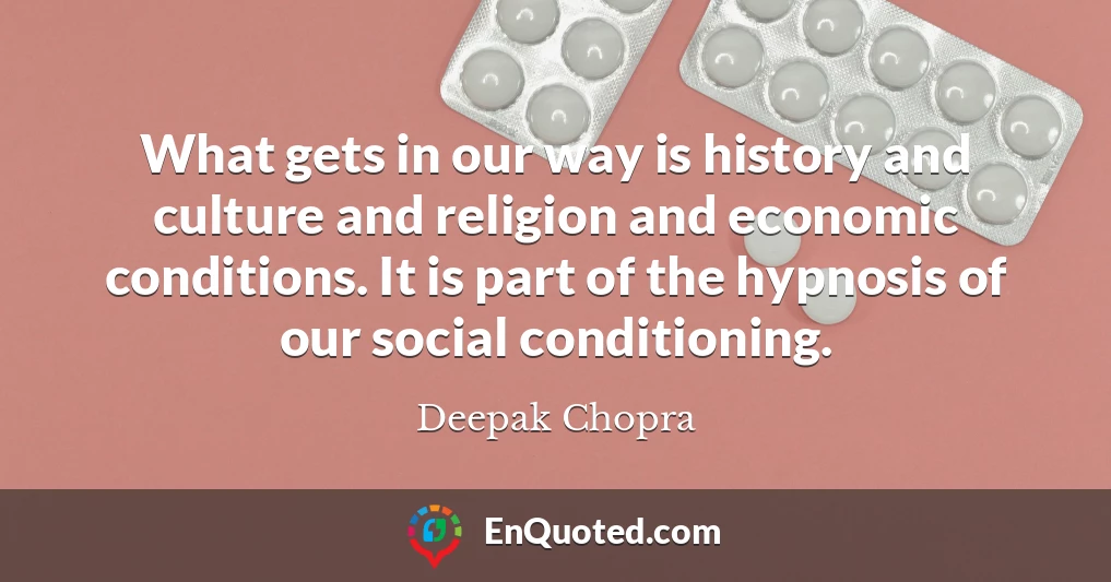 What gets in our way is history and culture and religion and economic conditions. It is part of the hypnosis of our social conditioning.