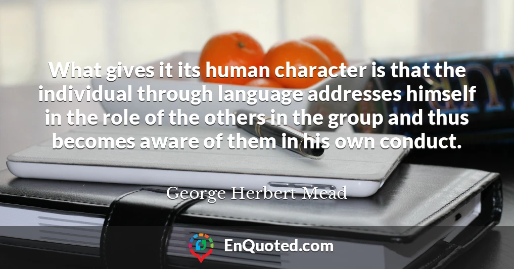 What gives it its human character is that the individual through language addresses himself in the role of the others in the group and thus becomes aware of them in his own conduct.