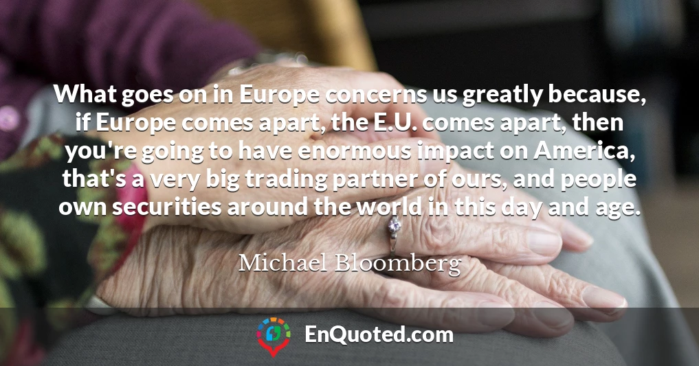 What goes on in Europe concerns us greatly because, if Europe comes apart, the E.U. comes apart, then you're going to have enormous impact on America, that's a very big trading partner of ours, and people own securities around the world in this day and age.
