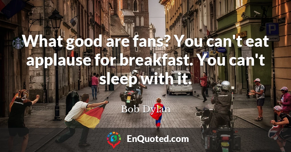 What good are fans? You can't eat applause for breakfast. You can't sleep with it.
