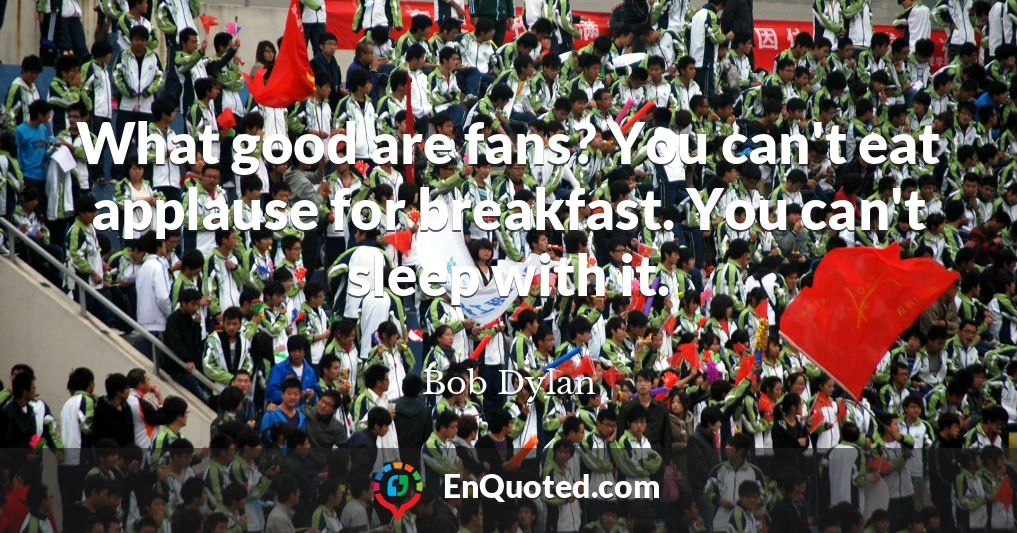 What good are fans? You can't eat applause for breakfast. You can't sleep with it.