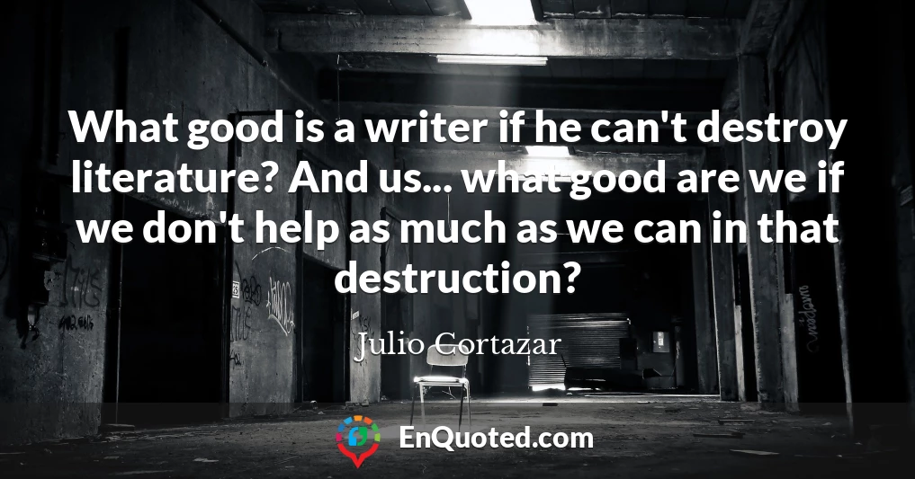 What good is a writer if he can't destroy literature? And us... what good are we if we don't help as much as we can in that destruction?
