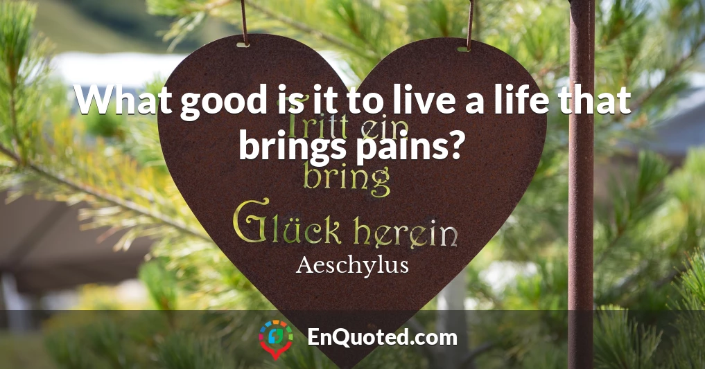 What good is it to live a life that brings pains?