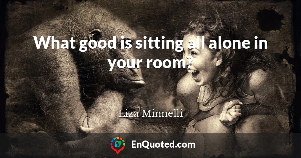What good is sitting all alone in your room?