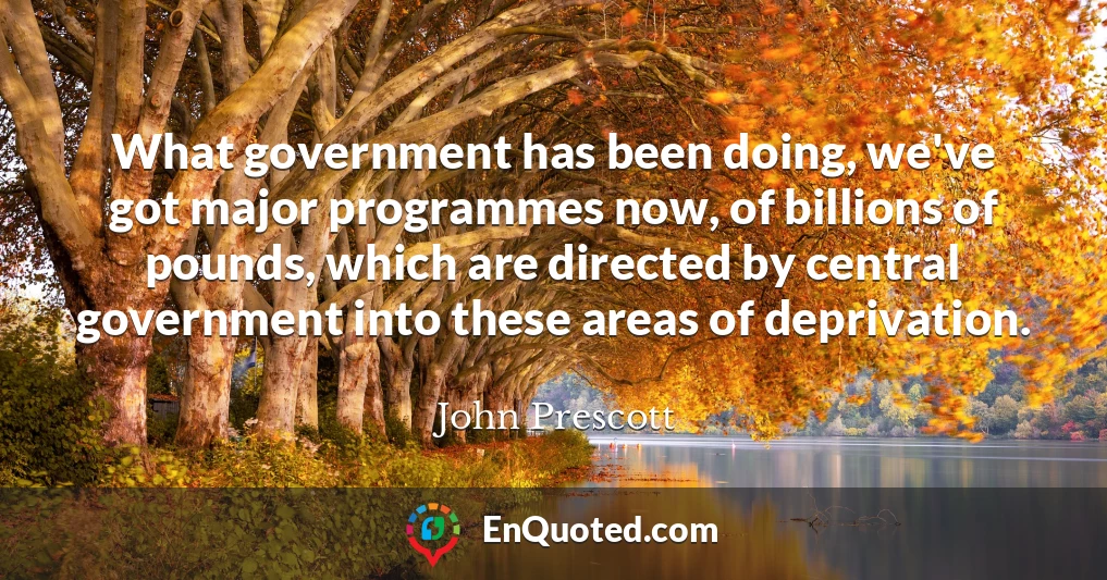What government has been doing, we've got major programmes now, of billions of pounds, which are directed by central government into these areas of deprivation.