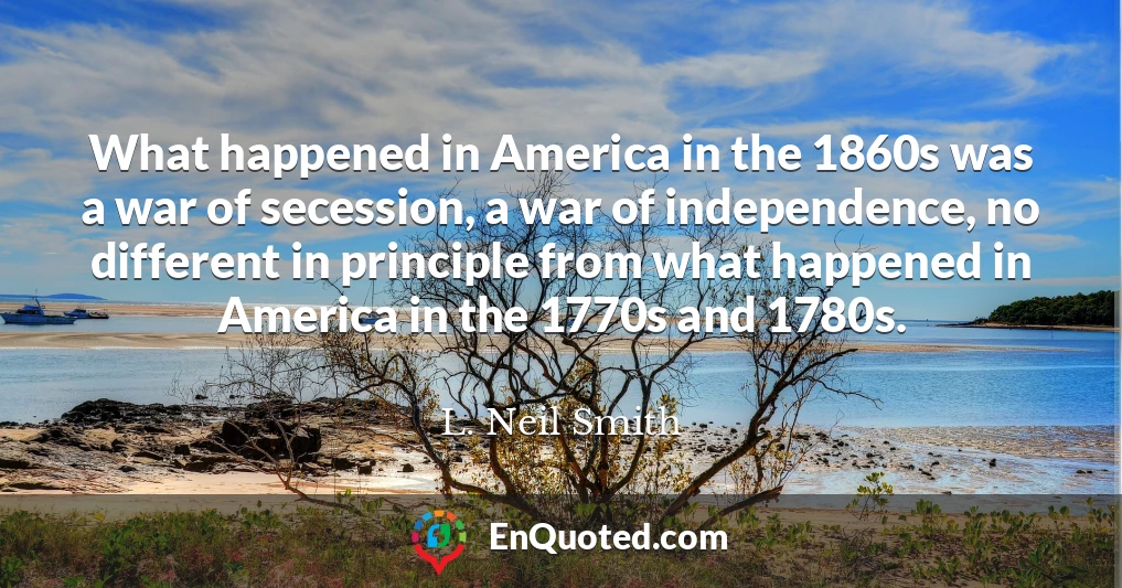 What happened in America in the 1860s was a war of secession, a war of independence, no different in principle from what happened in America in the 1770s and 1780s.