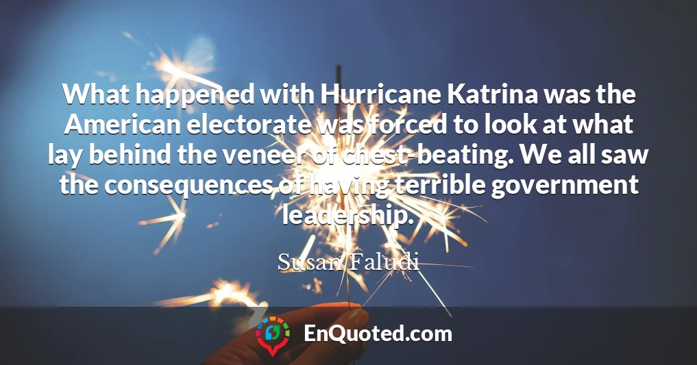 What happened with Hurricane Katrina was the American electorate was forced to look at what lay behind the veneer of chest-beating. We all saw the consequences of having terrible government leadership.