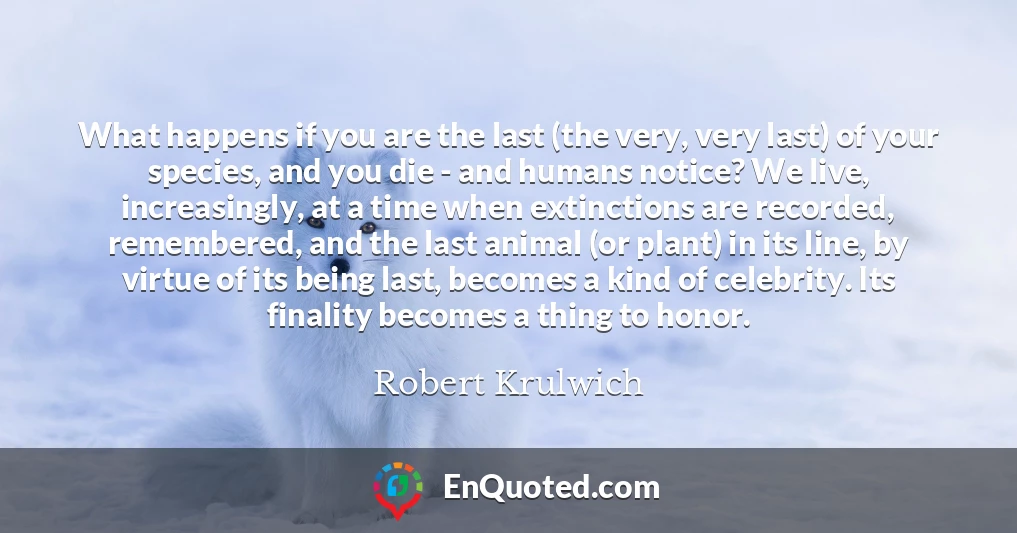 What happens if you are the last (the very, very last) of your species, and you die - and humans notice? We live, increasingly, at a time when extinctions are recorded, remembered, and the last animal (or plant) in its line, by virtue of its being last, becomes a kind of celebrity. Its finality becomes a thing to honor.