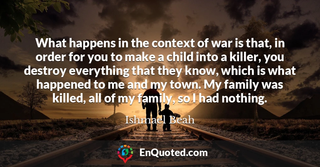 What happens in the context of war is that, in order for you to make a child into a killer, you destroy everything that they know, which is what happened to me and my town. My family was killed, all of my family, so I had nothing.