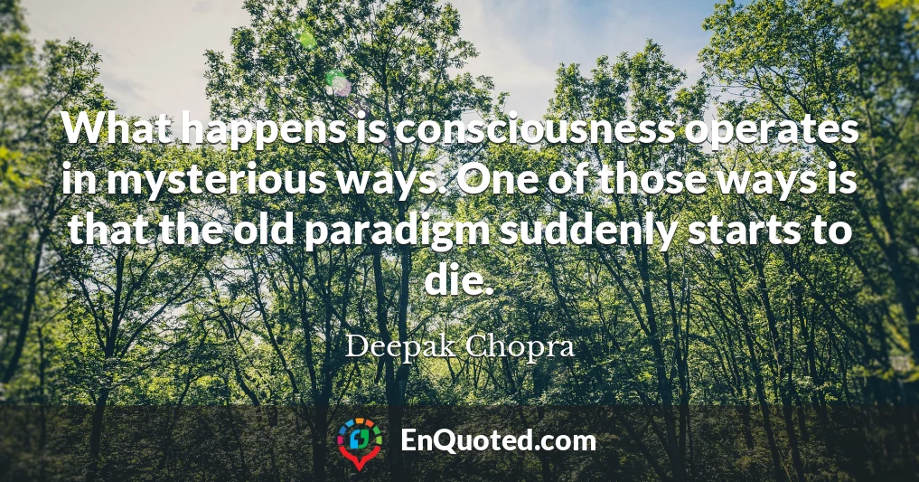What happens is consciousness operates in mysterious ways. One of those ways is that the old paradigm suddenly starts to die.
