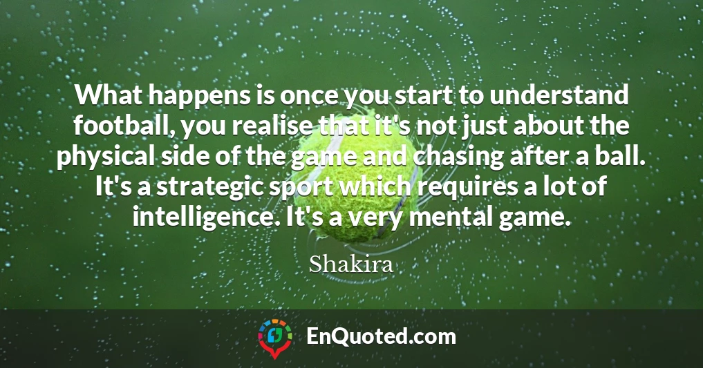 What happens is once you start to understand football, you realise that it's not just about the physical side of the game and chasing after a ball. It's a strategic sport which requires a lot of intelligence. It's a very mental game.
