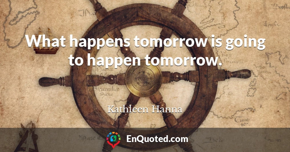 What happens tomorrow is going to happen tomorrow.