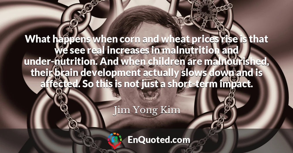 What happens when corn and wheat prices rise is that we see real increases in malnutrition and under-nutrition. And when children are malnourished, their brain development actually slows down and is affected. So this is not just a short-term impact.