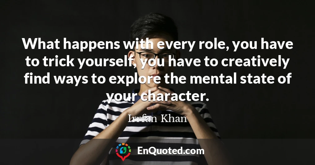What happens with every role, you have to trick yourself, you have to creatively find ways to explore the mental state of your character.
