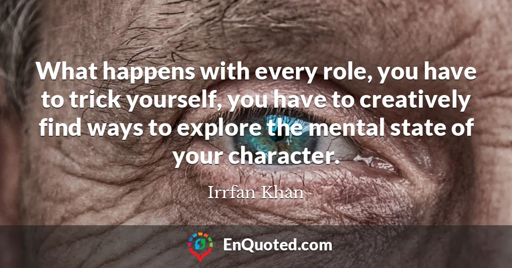 What happens with every role, you have to trick yourself, you have to creatively find ways to explore the mental state of your character.