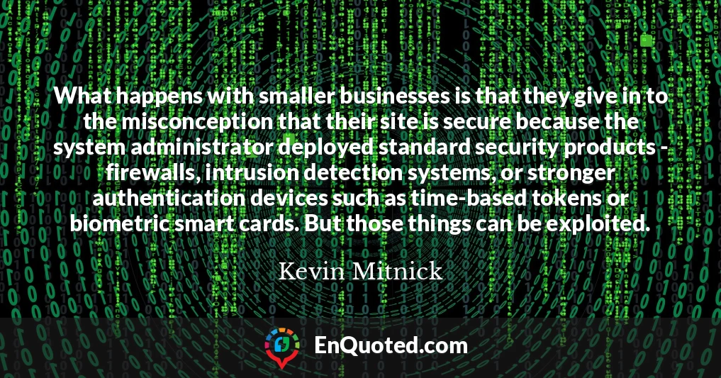What happens with smaller businesses is that they give in to the misconception that their site is secure because the system administrator deployed standard security products - firewalls, intrusion detection systems, or stronger authentication devices such as time-based tokens or biometric smart cards. But those things can be exploited.