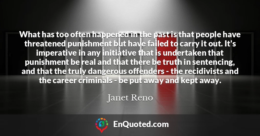What has too often happened in the past is that people have threatened punishment but have failed to carry it out. It's imperative in any initiative that is undertaken that punishment be real and that there be truth in sentencing, and that the truly dangerous offenders - the recidivists and the career criminals - be put away and kept away.
