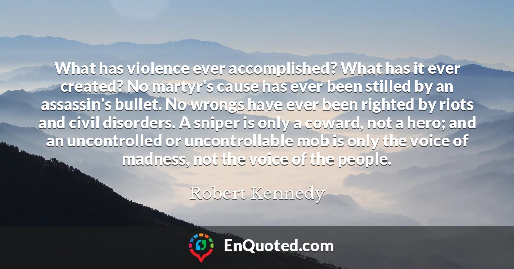 What has violence ever accomplished? What has it ever created? No martyr's cause has ever been stilled by an assassin's bullet. No wrongs have ever been righted by riots and civil disorders. A sniper is only a coward, not a hero; and an uncontrolled or uncontrollable mob is only the voice of madness, not the voice of the people.