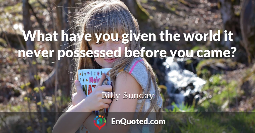 What have you given the world it never possessed before you came?