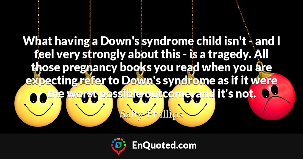What having a Down's syndrome child isn't - and I feel very strongly about this - is a tragedy. All those pregnancy books you read when you are expecting refer to Down's syndrome as if it were the worst possible outcome, and it's not.