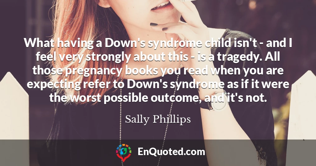 What having a Down's syndrome child isn't - and I feel very strongly about this - is a tragedy. All those pregnancy books you read when you are expecting refer to Down's syndrome as if it were the worst possible outcome, and it's not.