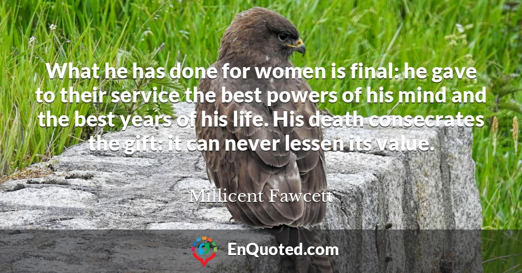What he has done for women is final: he gave to their service the best powers of his mind and the best years of his life. His death consecrates the gift: it can never lessen its value.